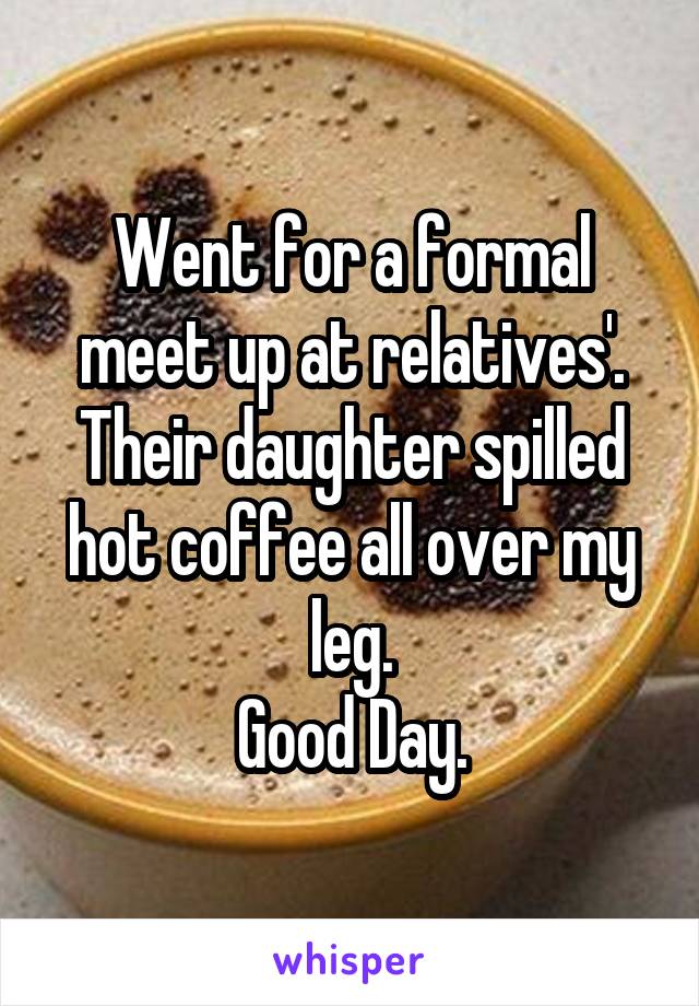 Went for a formal meet up at relatives'.
Their daughter spilled hot coffee all over my leg.
Good Day.