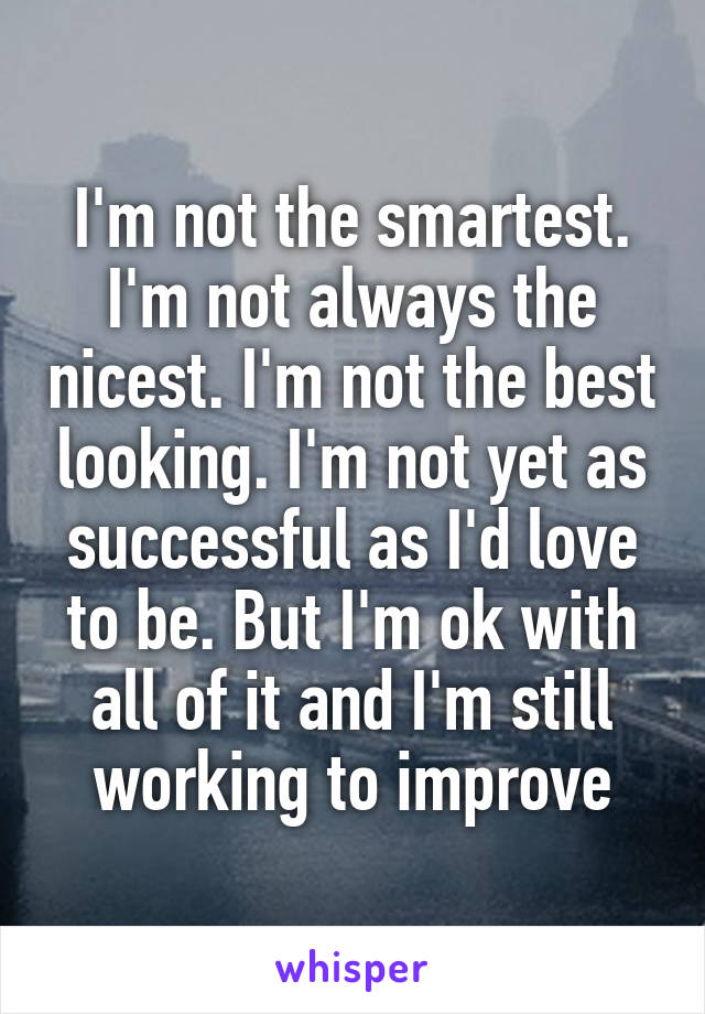 I'm not the smartest. I'm not always the nicest. I'm not the best looking. I'm not yet as successful as I'd love to be. But I'm ok with all of it and I'm still working to improve