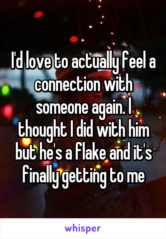 I'd love to actually feel a connection with someone again. I thought I did with him but he's a flake and it's finally getting to me