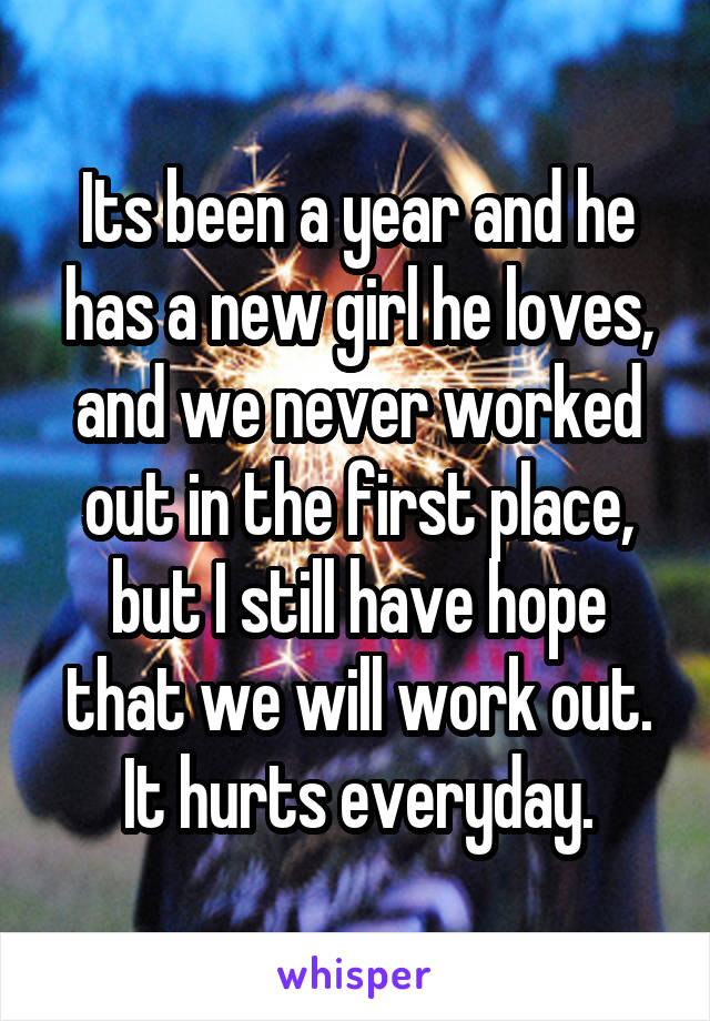 Its been a year and he has a new girl he loves, and we never worked out in the first place, but I still have hope that we will work out. It hurts everyday.