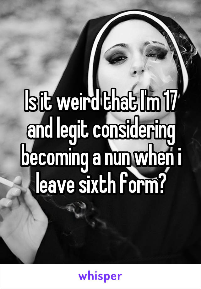 Is it weird that I'm 17 and legit considering becoming a nun when i leave sixth form?