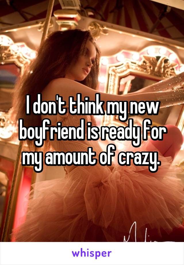 I don't think my new boyfriend is ready for my amount of crazy. 