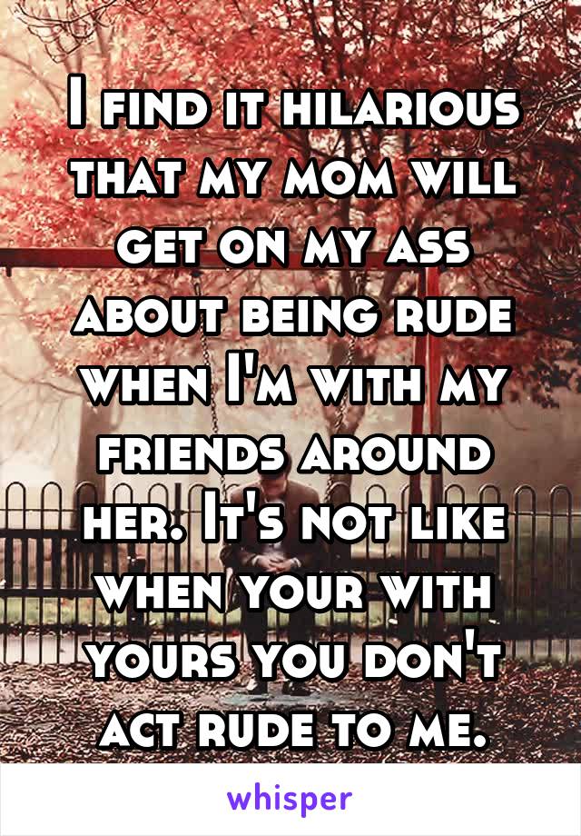 I find it hilarious that my mom will get on my ass about being rude when I'm with my friends around her. It's not like when your with yours you don't act rude to me.