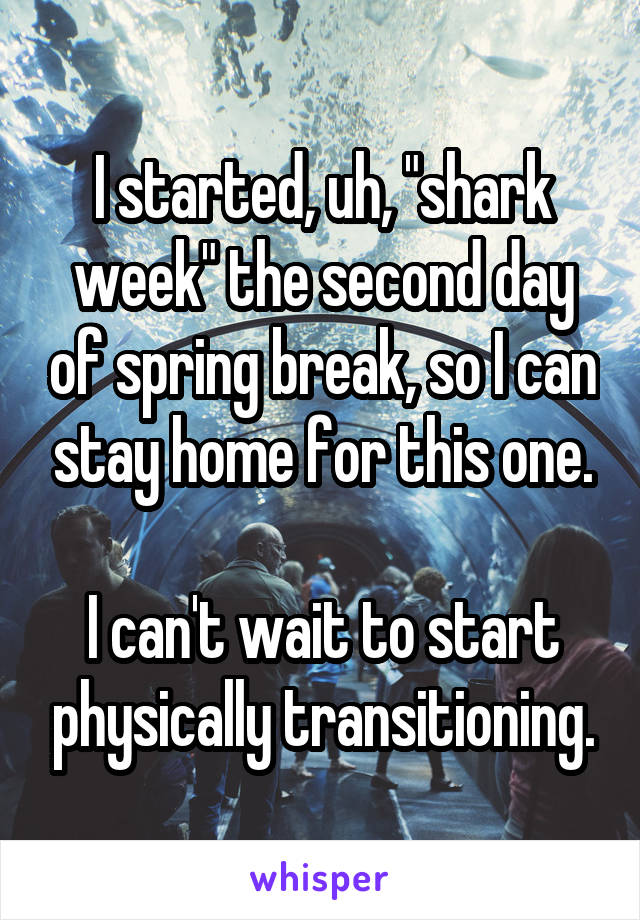 I started, uh, "shark week" the second day of spring break, so I can stay home for this one.

I can't wait to start physically transitioning.