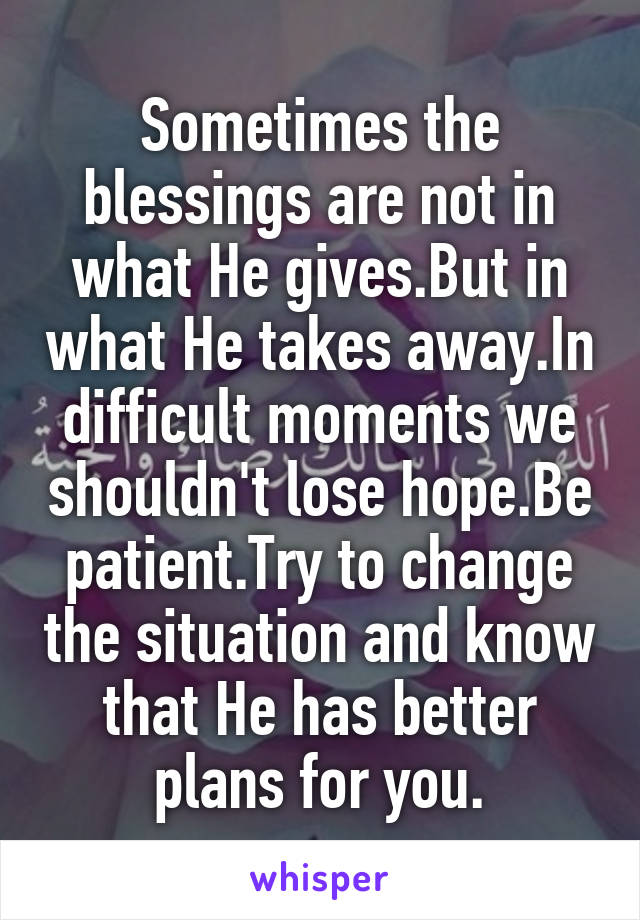 Sometimes the blessings are not in what He gives.But in what He takes away.In difficult moments we shouldn't lose hope.Be patient.Try to change the situation and know that He has better plans for you.