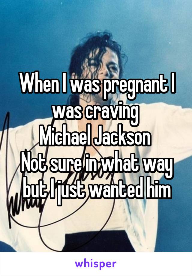 When I was pregnant I was craving 
Michael Jackson 
Not sure in what way but I just wanted him