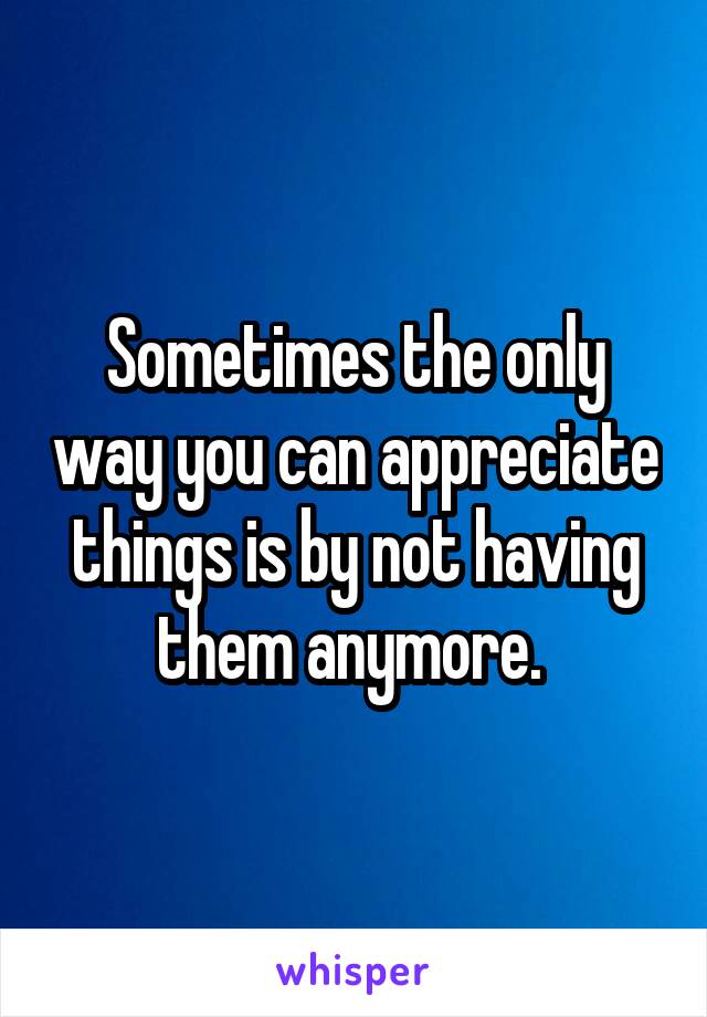 Sometimes the only way you can appreciate things is by not having them anymore. 