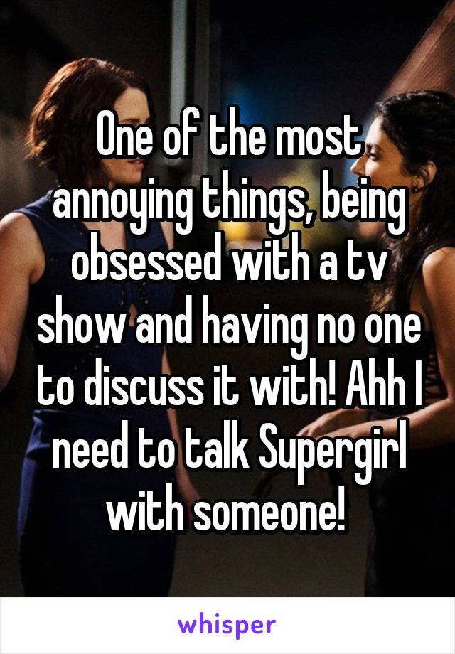 One of the most annoying things, being obsessed with a tv show and having no one to discuss it with! Ahh I need to talk Supergirl with someone! 