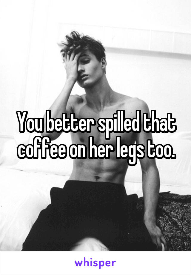 You better spilled that coffee on her legs too.