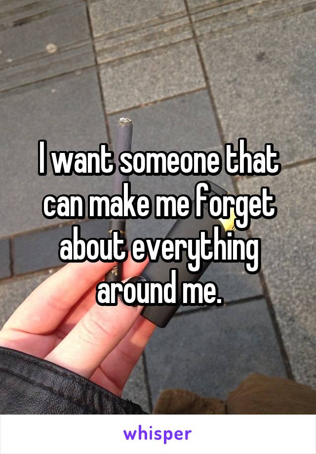 I want someone that can make me forget about everything around me.