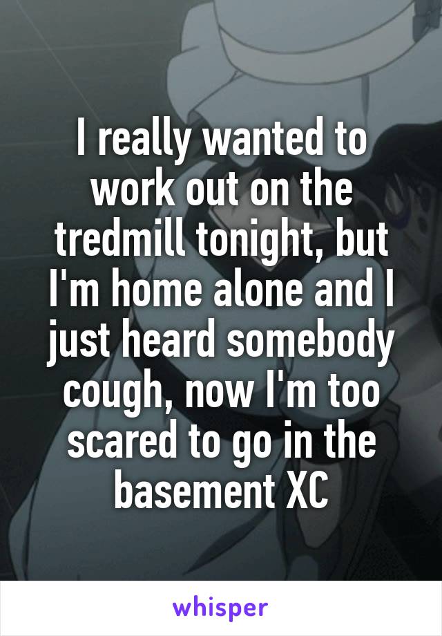 I really wanted to work out on the tredmill tonight, but I'm home alone and I just heard somebody cough, now I'm too scared to go in the basement XC