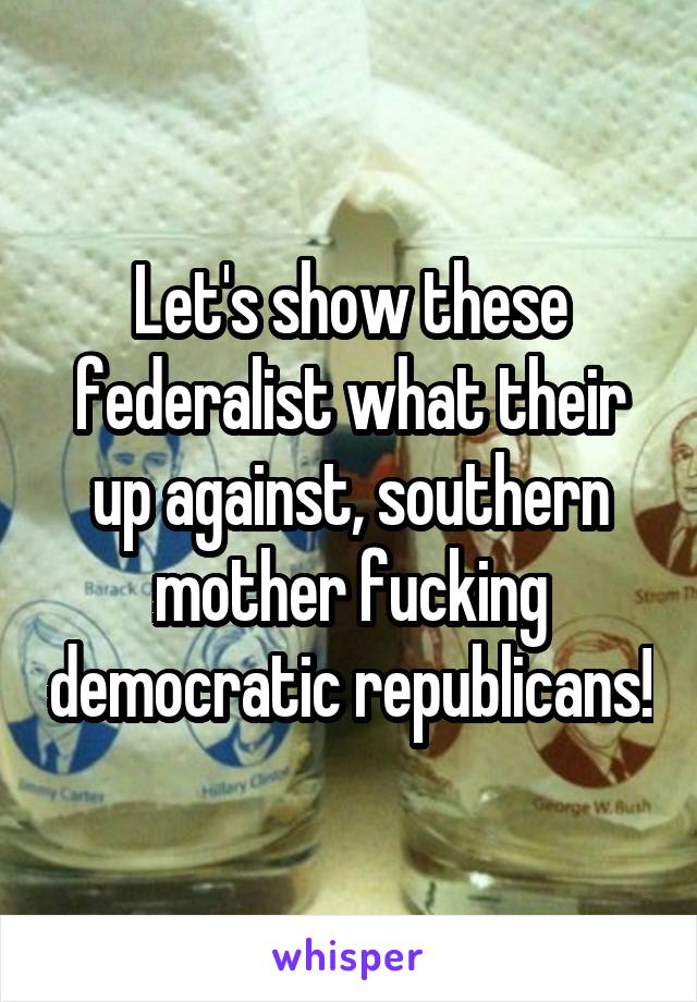 Let's show these federalist what their up against, southern mother fucking democratic republicans!