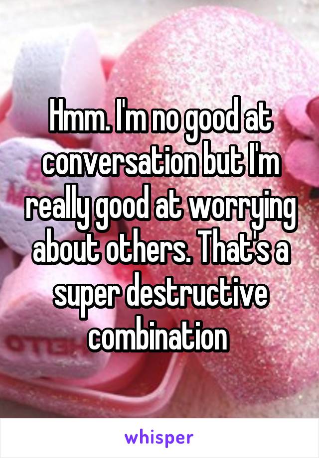 Hmm. I'm no good at conversation but I'm really good at worrying about others. That's a super destructive combination 