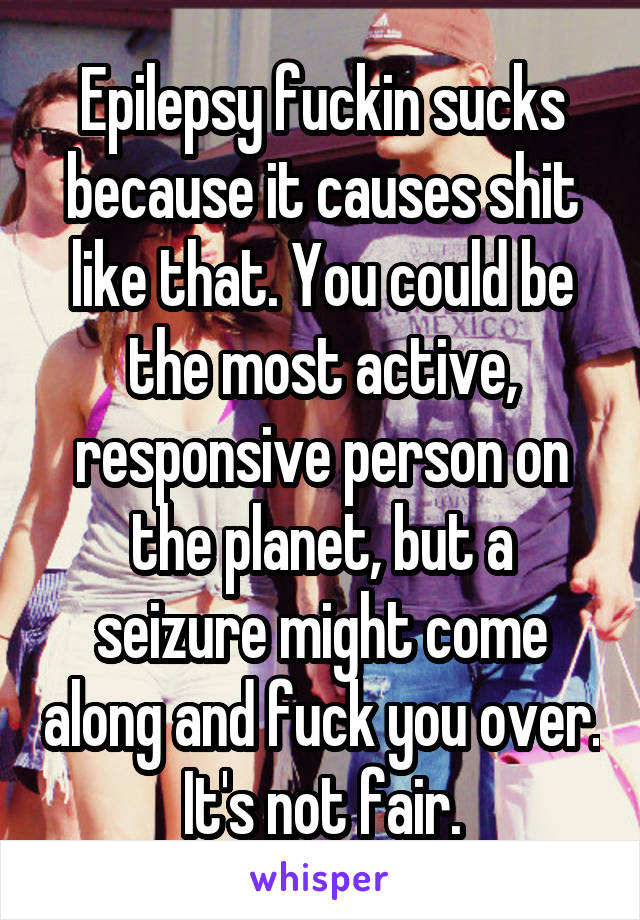 Epilepsy fuckin sucks because it causes shit like that. You could be the most active, responsive person on the planet, but a seizure might come along and fuck you over. It's not fair.