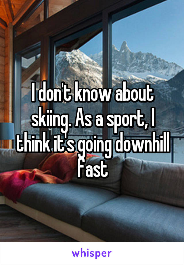 I don't know about skiing. As a sport, I think it's going downhill fast