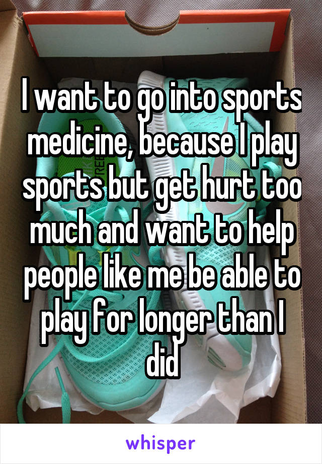 I want to go into sports medicine, because I play sports but get hurt too much and want to help people like me be able to play for longer than I did