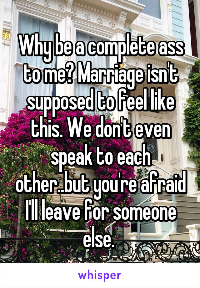 Why be a complete ass to me? Marriage isn't supposed to feel like this. We don't even speak to each other..but you're afraid I'll leave for someone else. 