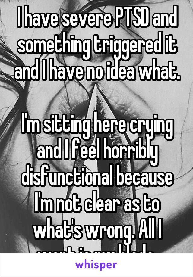 I have severe PTSD and something triggered it and I have no idea what. 
I'm sitting here crying and I feel horribly disfunctional because I'm not clear as to what's wrong. All I want is my blade.