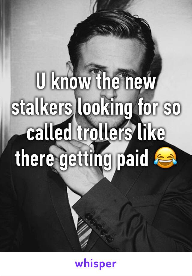 U know the new stalkers looking for so called trollers like there getting paid 😂 