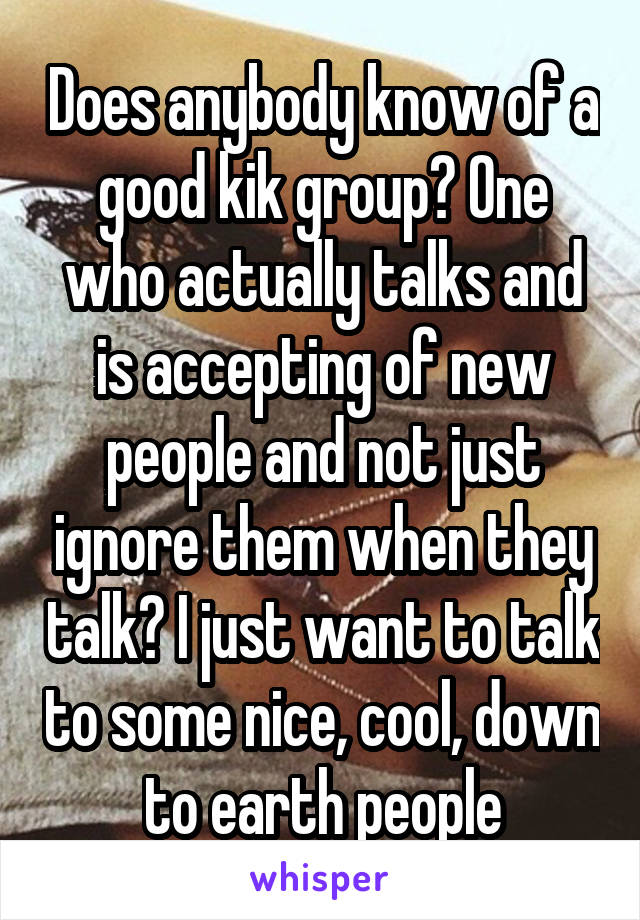 Does anybody know of a good kik group? One who actually talks and is accepting of new people and not just ignore them when they talk? I just want to talk to some nice, cool, down to earth people