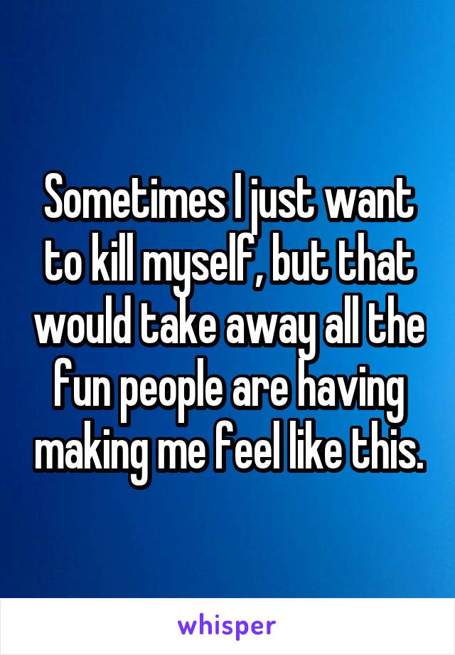 Sometimes I just want to kill myself, but that would take away all the fun people are having making me feel like this.