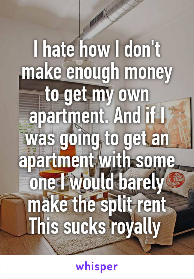 I hate how I don't make enough money to get my own apartment. And if I was going to get an apartment with some one I would barely make the split rent
This sucks royally 