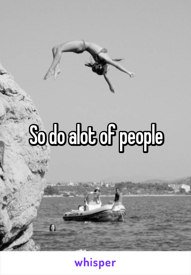 So do alot of people