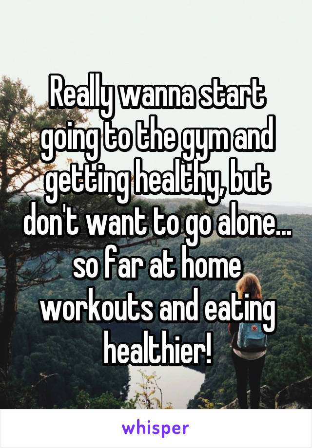 Really wanna start going to the gym and getting healthy, but don't want to go alone... so far at home workouts and eating healthier!