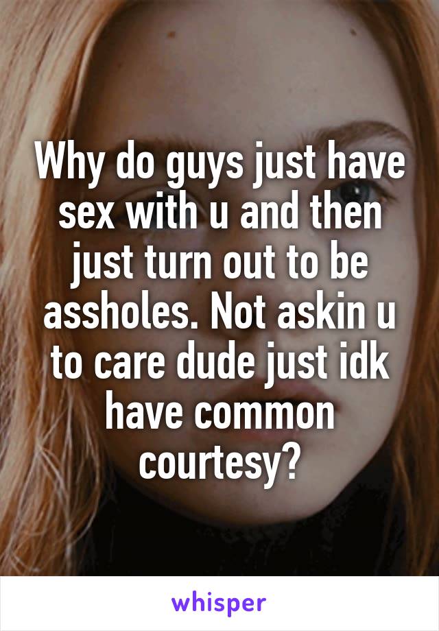 Why do guys just have sex with u and then just turn out to be assholes. Not askin u to care dude just idk have common courtesy?