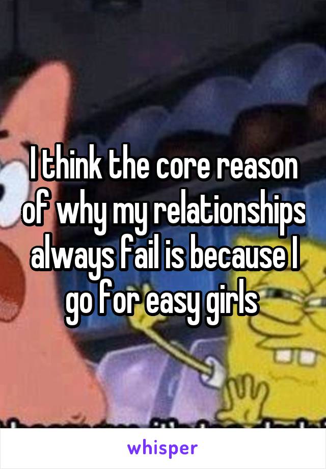 I think the core reason of why my relationships always fail is because I go for easy girls 