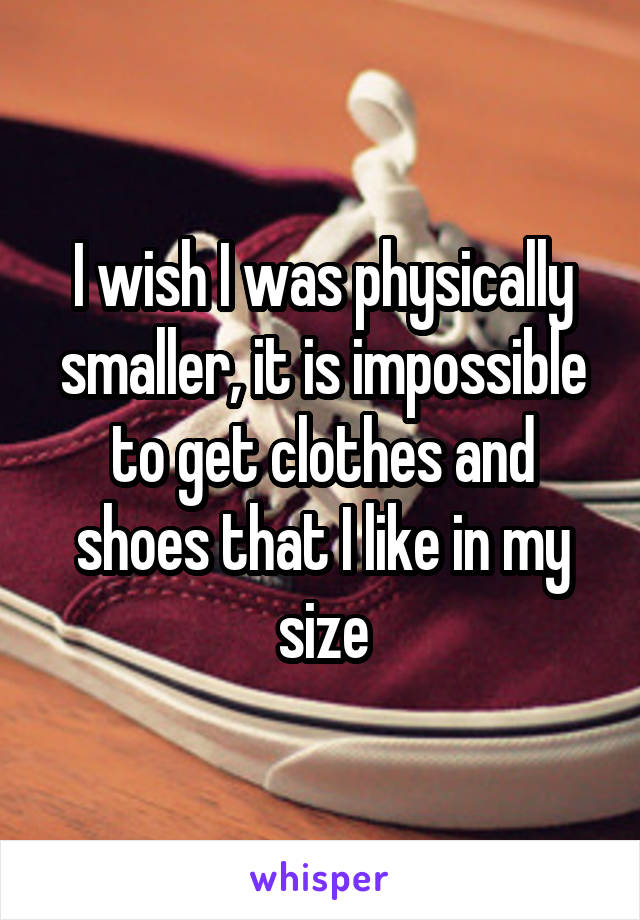 I wish I was physically smaller, it is impossible to get clothes and shoes that I like in my size