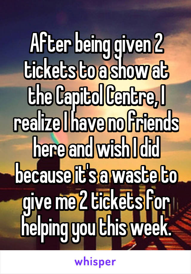 After being given 2 tickets to a show at the Capitol Centre, I realize I have no friends here and wish I did because it's a waste to give me 2 tickets for helping you this week.