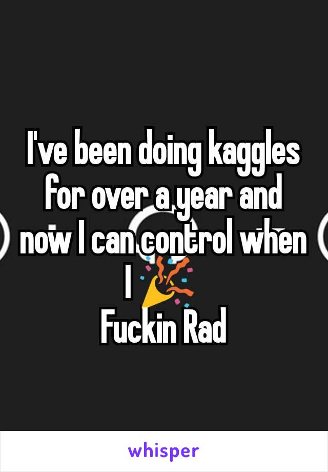 I've been doing kaggles for over a year and now I can control when I 🎉 
Fuckin Rad