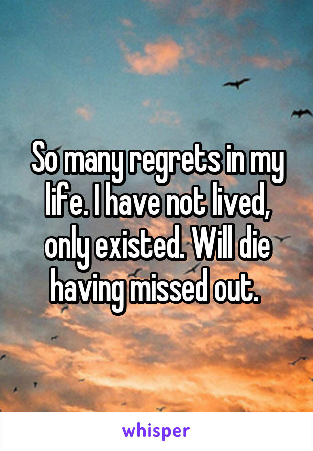 So many regrets in my life. I have not lived, only existed. Will die having missed out. 