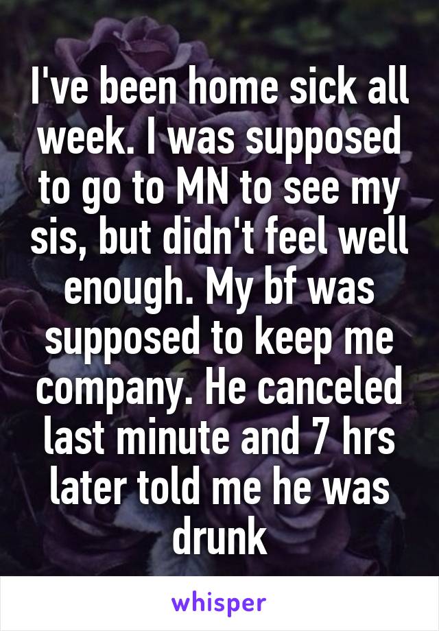 I've been home sick all week. I was supposed to go to MN to see my sis, but didn't feel well enough. My bf was supposed to keep me company. He canceled last minute and 7 hrs later told me he was drunk