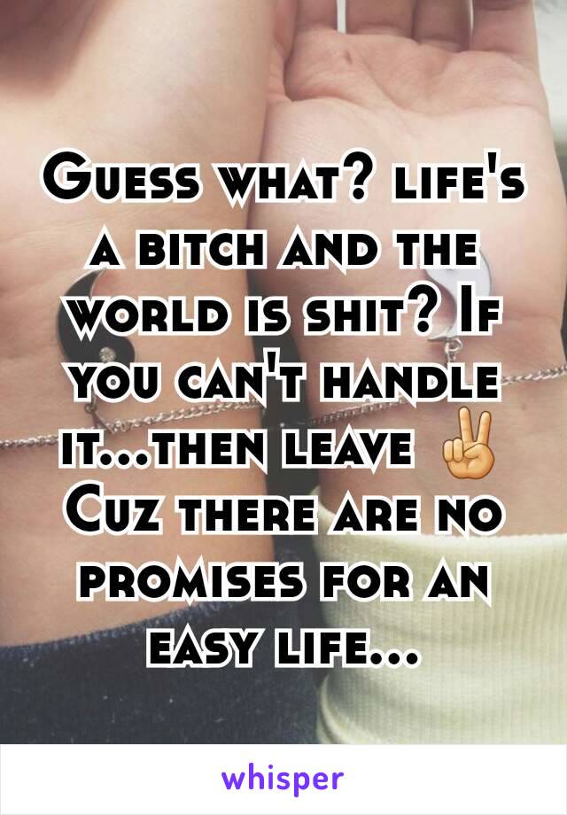 Guess what? life's a bitch and the world is shit? If you can't handle it...then leave ✌ Cuz there are no promises for an easy life...