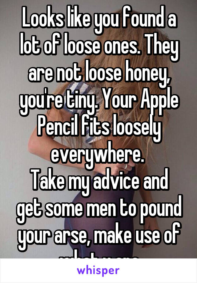 Looks like you found a lot of loose ones. They are not loose honey, you're tiny. Your Apple Pencil fits loosely everywhere. 
Take my advice and get some men to pound your arse, make use of what u are