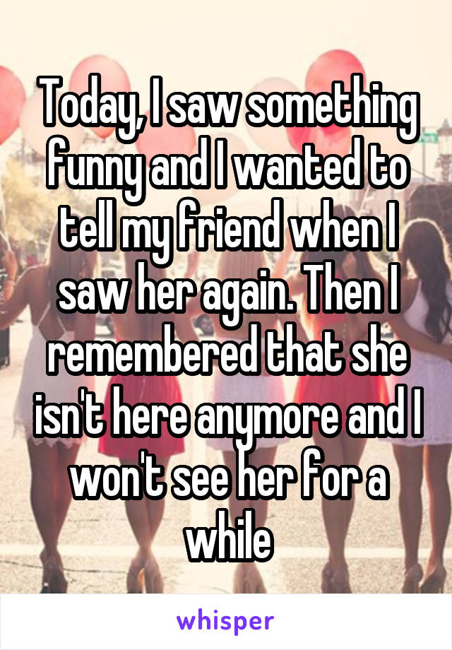 Today, I saw something funny and I wanted to tell my friend when I saw her again. Then I remembered that she isn't here anymore and I won't see her for a while