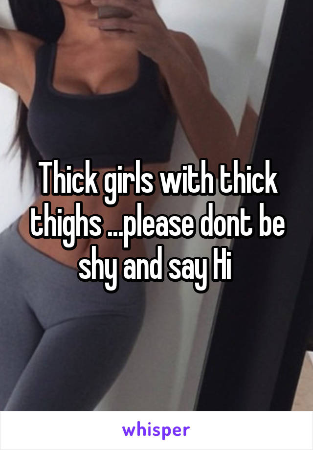 Thick girls with thick thighs ...please dont be shy and say Hi 