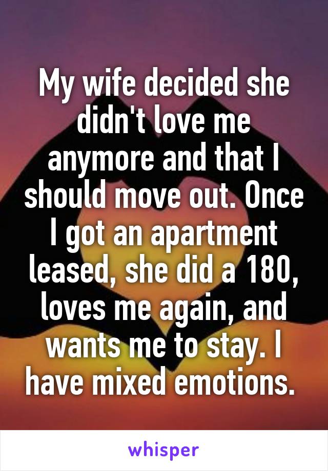 My wife decided she didn't love me anymore and that I should move out. Once I got an apartment leased, she did a 180, loves me again, and wants me to stay. I have mixed emotions. 