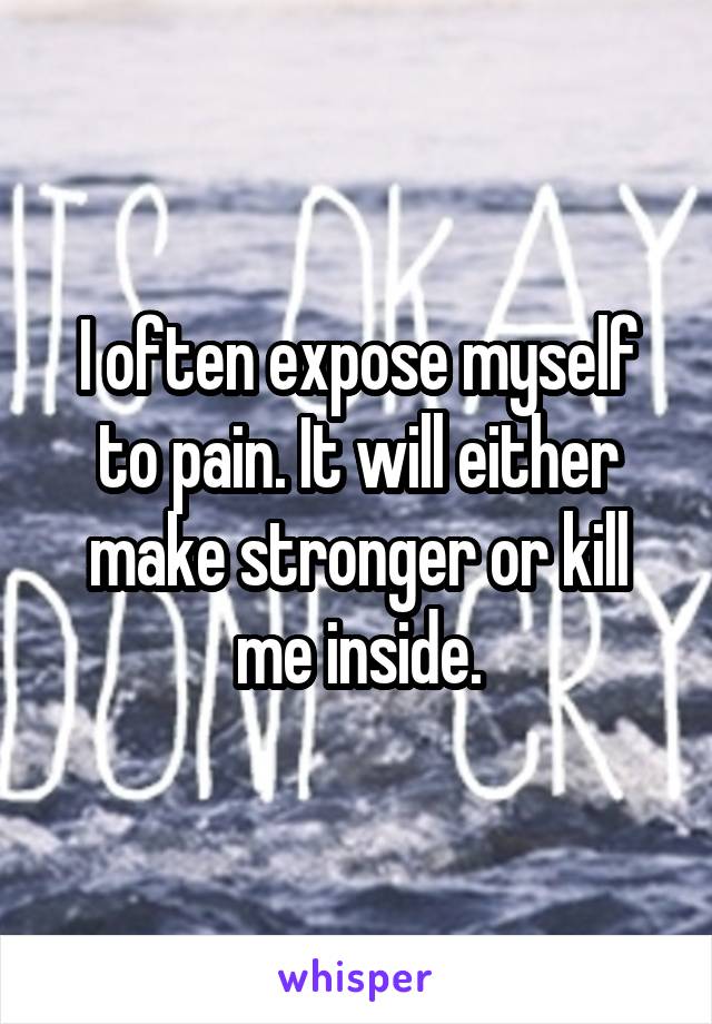 I often expose myself to pain. It will either make stronger or kill me inside.