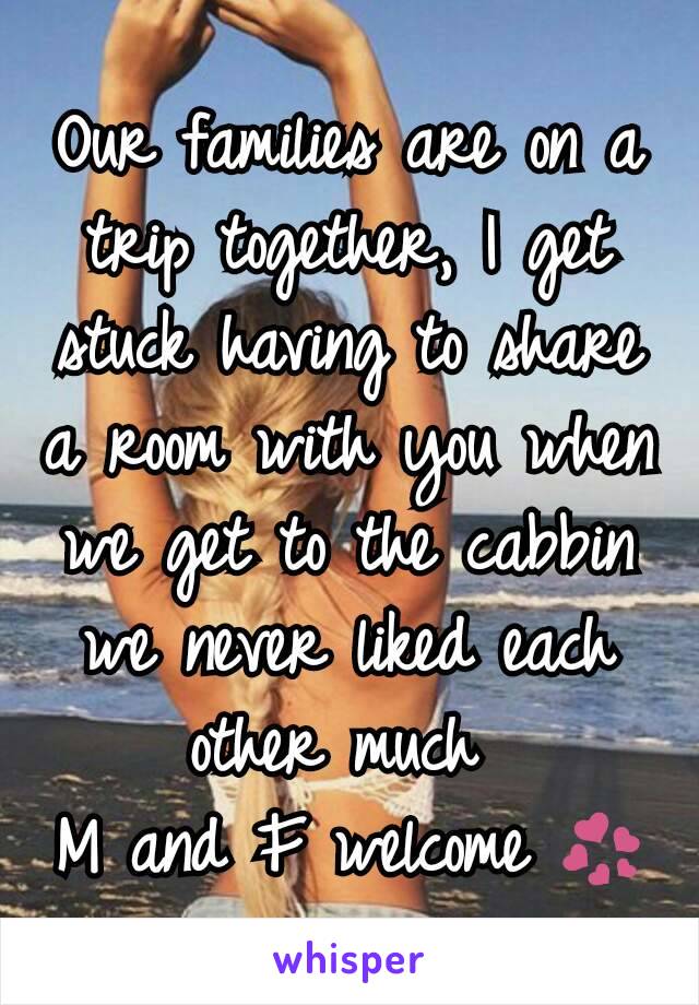 Our families are on a trip together, I get stuck having to share a room with you when we get to the cabbin we never liked each other much 
M and F welcome 💞