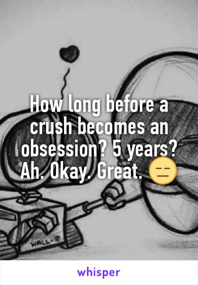 How long before a crush becomes an obsession? 5 years? Ah. Okay. Great. 😑