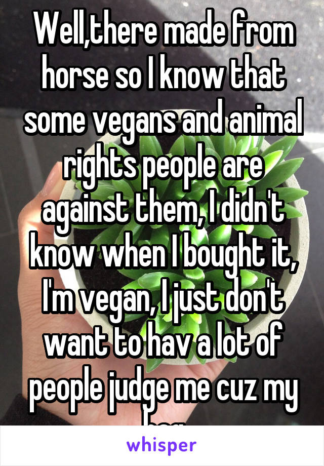 Well,there made from horse so I know that some vegans and animal rights people are against them, I didn't know when I bought it, I'm vegan, I just don't want to hav a lot of people judge me cuz my bag