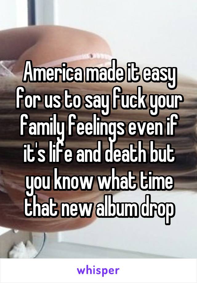 America made it easy for us to say fuck your family feelings even if it's life and death but you know what time that new album drop