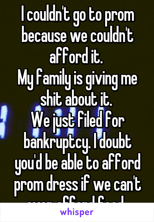 I couldn't go to prom because we couldn't afford it. 
My family is giving me shit about it. 
We just filed for bankruptcy. I doubt you'd be able to afford prom dress if we can't even afford food. 