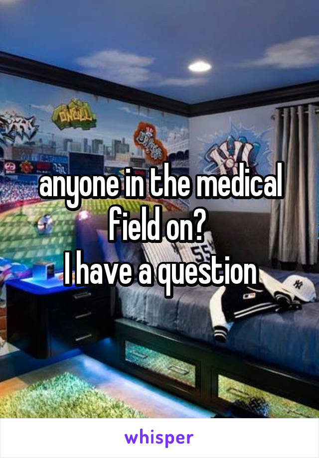 anyone in the medical field on? 
I have a question