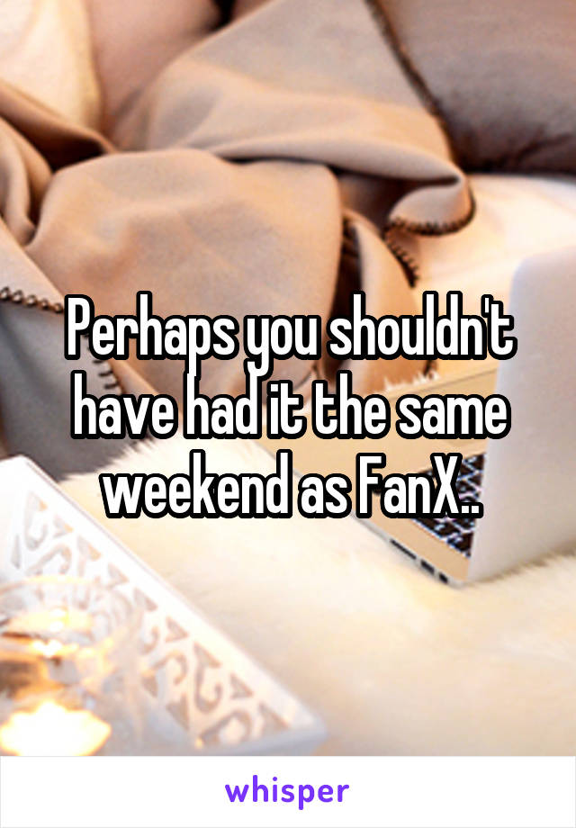 Perhaps you shouldn't have had it the same weekend as FanX..