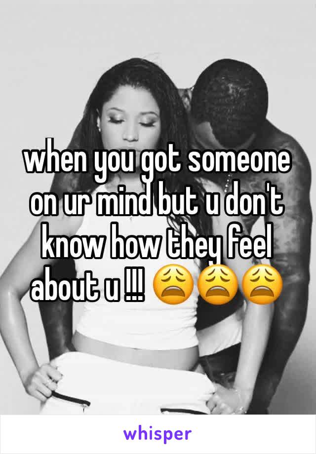 when you got someone on ur mind but u don't know how they feel about u !!! 😩😩😩