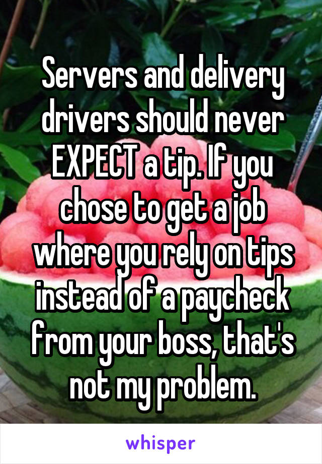 Servers and delivery drivers should never EXPECT a tip. If you chose to get a job where you rely on tips instead of a paycheck from your boss, that's not my problem.